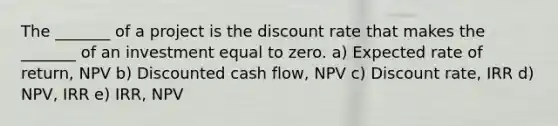 The _______ of a project is the discount rate that makes the _______ of an investment equal to zero. a) Expected rate of return, NPV b) Discounted cash flow, NPV c) Discount rate, IRR d) NPV, IRR e) IRR, NPV