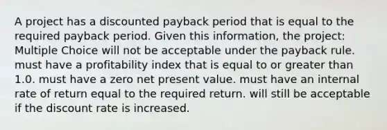 A project has a discounted payback period that is equal to the required payback period. Given this information, the project: Multiple Choice will not be acceptable under the payback rule. must have a profitability index that is equal to or <a href='https://www.questionai.com/knowledge/ktgHnBD4o3-greater-than' class='anchor-knowledge'>greater than</a> 1.0. must have a zero net present value. must have an internal rate of return equal to the required return. will still be acceptable if the discount rate is increased.