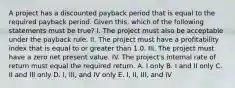 A project has a discounted payback period that is equal to the required payback period. Given this, which of the following statements must be true? I. The project must also be acceptable under the payback rule. II. The project must have a profitability index that is equal to or greater than 1.0. III. The project must have a zero net present value. IV. The project's internal rate of return must equal the required return. A. I only B. I and II only C. II and III only D. I, III, and IV only E. I, II, III, and IV