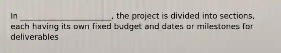 In _______________________, the project is divided into sections, each having its own fixed budget and dates or milestones for deliverables