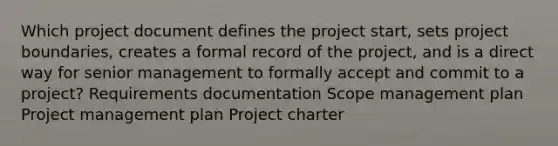 Which project document defines the project start, sets project boundaries, creates a formal record of the project, and is a direct way for senior management to formally accept and commit to a project? Requirements documentation Scope management plan Project management plan Project charter