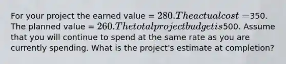 For your project the earned value = 280. The actual cost =350. The planned value = 260. The total project budget is500. Assume that you will continue to spend at the same rate as you are currently spending. What is the project's estimate at completion?