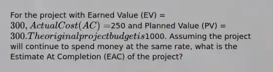 For the project with Earned Value (EV) = 300, Actual Cost (AC) =250 and Planned Value (PV) = 300. The original project budget is1000. Assuming the project will continue to spend money at the same rate, what is the Estimate At Completion (EAC) of the project?