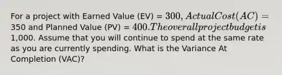 For a project with Earned Value (EV) = 300, Actual Cost (AC) =350 and Planned Value (PV) = 400. The overall project budget is1,000. Assume that you will continue to spend at the same rate as you are currently spending. What is the Variance At Completion (VAC)?