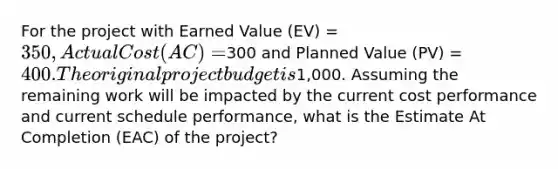 For the project with Earned Value (EV) = 350, Actual Cost (AC) =300 and Planned Value (PV) = 400. The original project budget is1,000. Assuming the remaining work will be impacted by the current cost performance and current schedule performance, what is the Estimate At Completion (EAC) of the project?