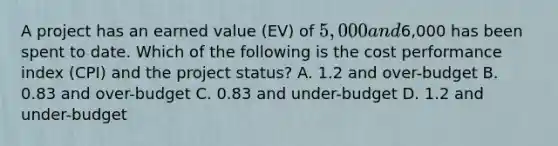 A project has an earned value (EV) of 5,000 and6,000 has been spent to date. Which of the following is the cost performance index (CPI) and the project status? A. 1.2 and over-budget B. 0.83 and over-budget C. 0.83 and under-budget D. 1.2 and under-budget