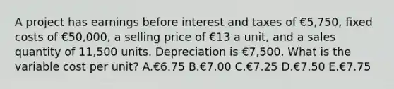 A project has earnings before interest and taxes of €5,750, fixed costs of €50,000, a selling price of €13 a unit, and a sales quantity of 11,500 units. Depreciation is €7,500. What is the variable cost per unit? A.€6.75 B.€7.00 C.€7.25 D.€7.50 E.€7.75