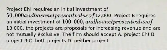 Project Eh! requires an initial investment of 50,000 and has a net present value of12,000. Project B requires an initial investment of 100,000, and has net present value of13,000. the projects are proposals for increasing revenue and are not mutually exclusive. The firm should accept A. project Eh! B. project B C. both projects D. neither project