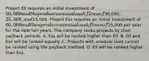 Project Ell requires an initial investment of​ 50,000 and the produces annual cash flows of​30,000, 25,000, and​15,000. Project Ess requires an initial investment of​ 60,000 and then produces annual cash flows of​25,000 per year for the next ten years. The company ranks projects by their payback periods. A. Ess will be ranked higher than Ell. B. Ell and Ess will be ranked equally. C. Projects with unequal lives cannot be ranked using the payback method. D. Ell will be ranked higher than Ess.