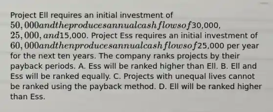 Project Ell requires an initial investment of​ 50,000 and the produces annual cash flows of​30,000, 25,000, and​15,000. Project Ess requires an initial investment of​ 60,000 and then produces annual cash flows of​25,000 per year for the next ten years. The company ranks projects by their payback periods. A. Ess will be ranked higher than Ell. B. Ell and Ess will be ranked equally. C. Projects with unequal lives cannot be ranked using the payback method. D. Ell will be ranked higher than Ess.