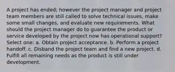 A project has ended; however the project manager and project team members are still called to solve technical issues, make some small changes, and evaluate new requirements. What should the project manager do to guarantee the product or service developed by the project now has operational support? Select one: a. Obtain project acceptance. b. Perform a project handoff. c. Disband the project team and find a new project. d. Fulfill all remaining needs as the product is still under development.