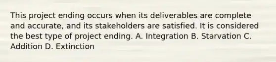 This project ending occurs when its deliverables are complete and accurate, and its stakeholders are satisfied. It is considered the best type of project ending. A. Integration B. Starvation C. Addition D. Extinction