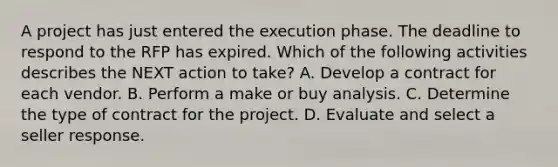 A project has just entered the execution phase. The deadline to respond to the RFP has expired. Which of the following activities describes the NEXT action to take? A. Develop a contract for each vendor. B. Perform a make or buy analysis. C. Determine the type of contract for the project. D. Evaluate and select a seller response.