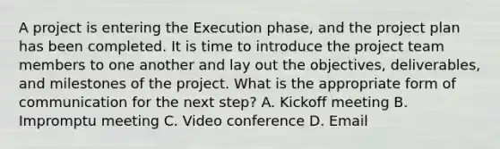 A project is entering the Execution phase, and the project plan has been completed. It is time to introduce the project team members to one another and lay out the objectives, deliverables, and milestones of the project. What is the appropriate form of communication for the next step? A. Kickoff meeting B. Impromptu meeting C. Video conference D. Email