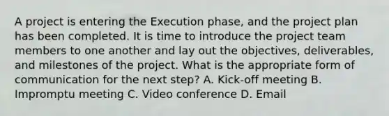 A project is entering the Execution phase, and the project plan has been completed. It is time to introduce the project team members to one another and lay out the objectives, deliverables, and milestones of the project. What is the appropriate form of communication for the next step? A. Kick-off meeting B. Impromptu meeting C. Video conference D. Email