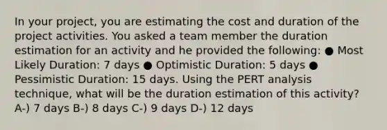 In your project, you are estimating the cost and duration of the project activities. You asked a team member the duration estimation for an activity and he provided the following: ● Most Likely Duration: 7 days ● Optimistic Duration: 5 days ● Pessimistic Duration: 15 days. Using the PERT analysis technique, what will be the duration estimation of this activity? A-) 7 days B-) 8 days C-) 9 days D-) 12 days