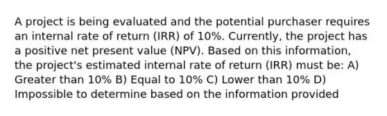 A project is being evaluated and the potential purchaser requires an internal rate of return (IRR) of 10%. Currently, the project has a positive net present value (NPV). Based on this information, the project's estimated internal rate of return (IRR) must be: A) Greater than 10% B) Equal to 10% C) Lower than 10% D) Impossible to determine based on the information provided