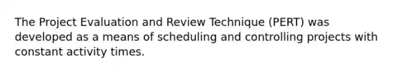 The Project Evaluation and Review Technique (PERT) was developed as a means of scheduling and controlling projects with constant activity times.