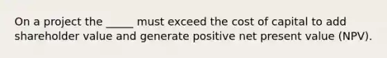 On a project the _____ must exceed the cost of capital to add shareholder value and generate positive net present value (NPV).