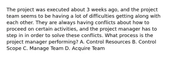 The project was executed about 3 weeks ago, and the project team seems to be having a lot of difficulties getting along with each other. They are always having conflicts about how to proceed on certain activities, and the project manager has to step in in order to solve these conflicts. What process is the project manager performing? A. Control Resources B. Control Scope C. Manage Team D. Acquire Team