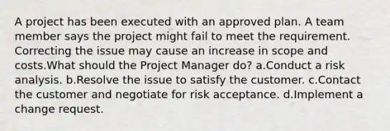 A project has been executed with an approved plan. A team member says the project might fail to meet the requirement. Correcting the issue may cause an increase in scope and costs.What should the Project Manager do? a.Conduct a risk analysis. b.Resolve the issue to satisfy the customer. c.Contact the customer and negotiate for risk acceptance. d.Implement a change request.