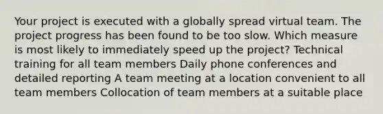 Your project is executed with a globally spread virtual team. The project progress has been found to be too slow. Which measure is most likely to immediately speed up the project? Technical training for all team members Daily phone conferences and detailed reporting A team meeting at a location convenient to all team members Collocation of team members at a suitable place