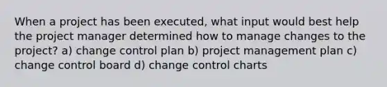 When a project has been executed, what input would best help the project manager determined how to manage changes to the project? a) change control plan b) project management plan c) change control board d) change control charts