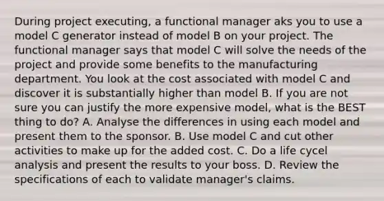 During project executing, a functional manager aks you to use a model C generator instead of model B on your project. The functional manager says that model C will solve the needs of the project and provide some benefits to the manufacturing department. You look at the cost associated with model C and discover it is substantially higher than model B. If you are not sure you can justify the more expensive model, what is the BEST thing to do? A. Analyse the differences in using each model and present them to the sponsor. B. Use model C and cut other activities to make up for the added cost. C. Do a life cycel analysis and present the results to your boss. D. Review the specifications of each to validate manager's claims.