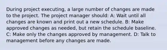 During project executing, a large number of changes are made to the project. The project manager should: A: Wait until all changes are known and print out a new schedule. B: Make approved changes as needed, but retain the schedule baseline. C: Make only the changes approved by management. D: Talk to management before any changes are made.