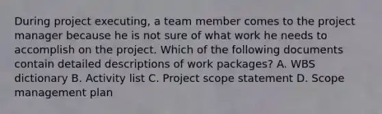 During project executing, a team member comes to the project manager because he is not sure of what work he needs to accomplish on the project. Which of the following documents contain detailed descriptions of work packages? A. WBS dictionary B. Activity list C. Project scope statement D. Scope management plan