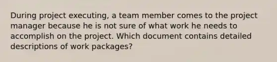 During project executing, a team member comes to the project manager because he is not sure of what work he needs to accomplish on the project. Which document contains detailed descriptions of work packages?