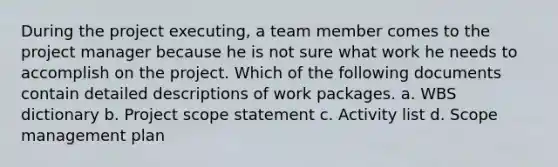 During the project executing, a team member comes to the project manager because he is not sure what work he needs to accomplish on the project. Which of the following documents contain detailed descriptions of work packages. a. WBS dictionary b. Project scope statement c. Activity list d. Scope management plan