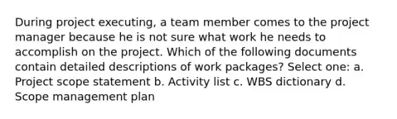 During project executing, a team member comes to the project manager because he is not sure what work he needs to accomplish on the project. Which of the following documents contain detailed descriptions of work packages? Select one: a. Project scope statement b. Activity list c. WBS dictionary d. Scope management plan