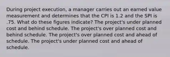 During project execution, a manager carries out an earned value measurement and determines that the CPI is 1.2 and the SPI is .75. What do these figures indicate? The project's under planned cost and behind schedule. The project's over planned cost and behind schedule. The project's over planned cost and ahead of schedule. The project's under planned cost and ahead of schedule.