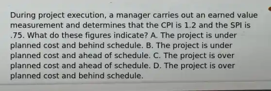 During project execution, a manager carries out an earned value measurement and determines that the CPI is 1.2 and the SPI is .75. What do these figures indicate? A. The project is under planned cost and behind schedule. B. The project is under planned cost and ahead of schedule. C. The project is over planned cost and ahead of schedule. D. The project is over planned cost and behind schedule.