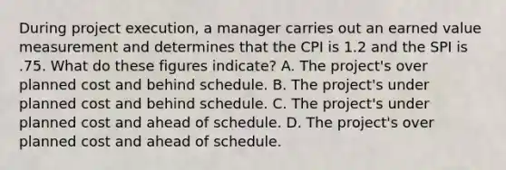 During project execution, a manager carries out an earned value measurement and determines that the CPI is 1.2 and the SPI is .75. What do these figures indicate? A. The project's over planned cost and behind schedule. B. The project's under planned cost and behind schedule. C. The project's under planned cost and ahead of schedule. D. The project's over planned cost and ahead of schedule.