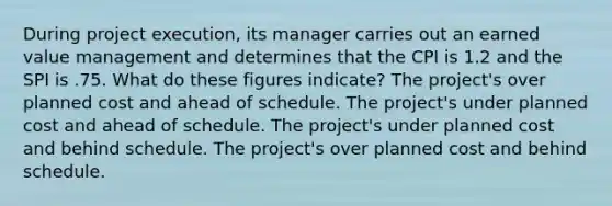 During project execution, its manager carries out an earned value management and determines that the CPI is 1.2 and the SPI is .75. What do these figures indicate? The project's over planned cost and ahead of schedule. The project's under planned cost and ahead of schedule. The project's under planned cost and behind schedule. The project's over planned cost and behind schedule.