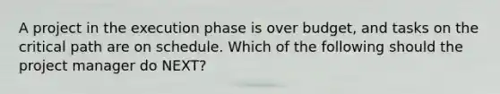 A project in the execution phase is over budget, and tasks on the critical path are on schedule. Which of the following should the project manager do NEXT?