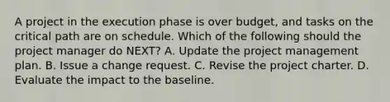 A project in the execution phase is over budget, and tasks on the critical path are on schedule. Which of the following should the project manager do NEXT? A. Update the project management plan. B. Issue a change request. C. Revise the project charter. D. Evaluate the impact to the baseline.