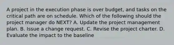 A project in the execution phase is over budget, and tasks on the critical path are on schedule. Which of the following should the project manager do NEXT? A. Update the project management plan. B. Issue a change request. C. Revise the project charter. D. Evaluate the impact to the baseline