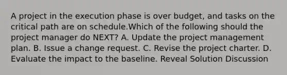 A project in the execution phase is over budget, and tasks on the critical path are on schedule.Which of the following should the project manager do NEXT? A. Update the project management plan. B. Issue a change request. C. Revise the project charter. D. Evaluate the impact to the baseline. Reveal Solution Discussion