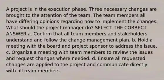 A project is in the execution phase. Three necessary changes are brought to the attention of the team. The team members all have differing opinions regarding how to implement the changes. What should the project manager do? SELECT THE CORRECT ANSWER a. Confirm that all team members and stakeholders understand and follow the change management plan. b. Hold a meeting with the board and project sponsor to address the issue. c. Organize a meeting with team members to review the issues and request changes where needed. d. Ensure all requested changes are applied to the project and communicate directly with all team members.