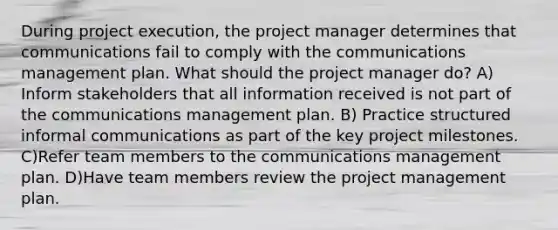 During project execution, the project manager determines that communications fail to comply with the communications management plan. What should the project manager do? A) Inform stakeholders that all information received is not part of the communications management plan. B) Practice structured informal communications as part of the key project milestones. C)Refer team members to the communications management plan. D)Have team members review the project management plan.