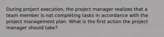 During project execution, the project manager realizes that a team member is not completing tasks in accordance with the project management plan. What is the first action the project manager should take?