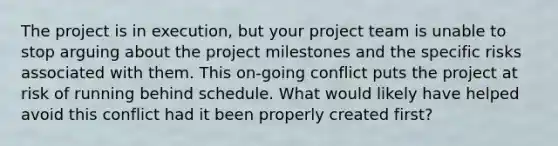 The project is in execution, but your project team is unable to stop arguing about the project milestones and the specific risks associated with them. This on-going conflict puts the project at risk of running behind schedule. What would likely have helped avoid this conflict had it been properly created first?