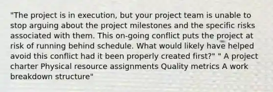 "The project is in execution, but your project team is unable to stop arguing about the project milestones and the specific risks associated with them. This on-going conflict puts the project at risk of running behind schedule. What would likely have helped avoid this conflict had it been properly created first?" " A project charter Physical resource assignments Quality metrics A work breakdown structure"