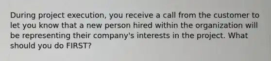 During project execution, you receive a call from the customer to let you know that a new person hired within the organization will be representing their company's interests in the project. What should you do FIRST?