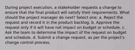 During project execution, a stakeholder requests a change to ensure that the final product will satisfy their requirements. What should the project manager do next? Select one: a. Reject the request and record it in the product backlog. b. Approve the request only if it will have not impact on budget or schedule. c. Ask the team to determine the impact of the request on budget and schedule. d. Submit a change request, as per the project's change control process.