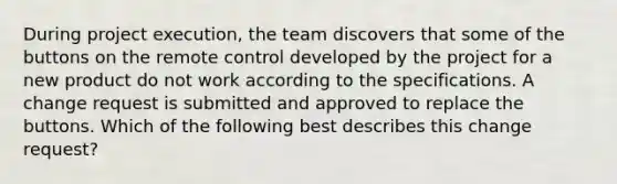 During project execution, the team discovers that some of the buttons on the remote control developed by the project for a new product do not work according to the specifications. A change request is submitted and approved to replace the buttons. Which of the following best describes this change request?