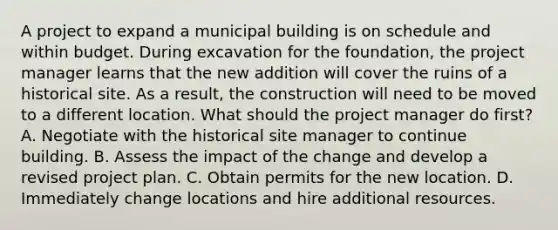 A project to expand a municipal building is on schedule and within budget. During excavation for the foundation, the project manager learns that the new addition will cover the ruins of a historical site. As a result, the construction will need to be moved to a different location. What should the project manager do first? A. Negotiate with the historical site manager to continue building. B. Assess the impact of the change and develop a revised project plan. C. Obtain permits for the new location. D. Immediately change locations and hire additional resources.